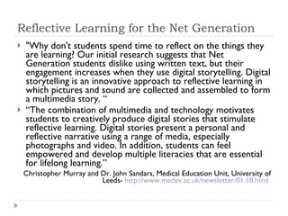 Reflective Learning for the Net Generation "Why don't students spend time to reflect on the things they are learning? Our initial research suggests that Net Generation students dislike using written text, but their engagement increases when they use digital storytelling. Digital storytelling is an innovative approach to reflective learning in which pictures and sound are collected and assembled to form a multimedia story. “ “ The combination of multimedia and technology motivates students to creatively produce digital stories that stimulate reflective learning. Digital stories present a personal and reflective narrative using a range of media, especially photographs and video. In addition, students can feel empowered and develop multiple literacies that are essential for lifelong learning.” Christopher Murray and Dr. John Sandars, Medical Education Unit, University of Leeds-  http://www.medev.ac.uk/newsletter/01.18.html   