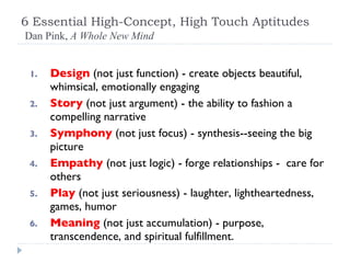 6 Essential High-Concept, High Touch Aptitudes   Dan Pink,  A Whole New Mind Design   (not just function) - create objects beautiful, whimsical, emotionally engaging Story   (not just argument) - the ability to fashion a compelling narrative Symphony   (not just focus) - synthesis--seeing the big picture Empathy   (not just logic) - forge relationships -  care for others Play   (not just seriousness) - laughter, lightheartedness, games, humor Meaning   (not just accumulation) - purpose, transcendence, and spiritual fulfillment. 