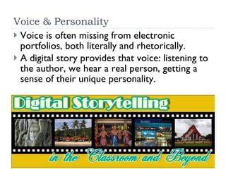 Voice & Personality Voice is often missing from electronic portfolios, both literally and rhetorically.  A digital story provides that voice: listening to the author, we hear a real person, getting a sense of their unique personality.  