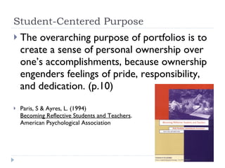Student-Centered Purpose The overarching purpose of portfolios is to create a sense of personal ownership over one’s accomplishments, because ownership engenders feelings of pride, responsibility, and dedication. (p.10) Paris, S & Ayres, L. (1994)  Becoming Reflective Students and Teachers .  American Psychological Association 