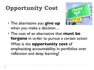 Opportunity Cost The alternative you  give up  when you make a decision… The cost of an alternative that  must be forgone  in order to pursue a certain action What is the  opportunity cost  of emphasizing accountability in portfolios over reflection and deep learning?  