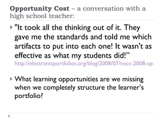 Opportunity Cost  – a conversation with a high school teacher: "It took all the thinking out of it. They gave me the standards and told me which artifacts to put into each one! It wasn't as effective as what my students did!”  http://electronicportfolios.org/blog/2008/07/necc-2008-update.html   What learning opportunities are we missing when we completely structure the learner’s portfolio? 