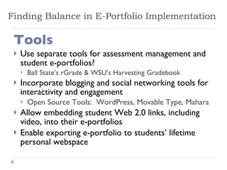 Finding Balance in E-Portfolio Implementation Tools Use separate tools for assessment management and student e-portfolios? Ball State’s rGrade & WSU’s Harvesting Gradebook Incorporate blogging and social networking tools for interactivity and engagement Open Source Tools:  WordPress, Movable Type, Mahara Allow embedding student Web 2.0 links, including video, into their e-portfolios Enable exporting e-portfolio to students’ lifetime personal webspace 
