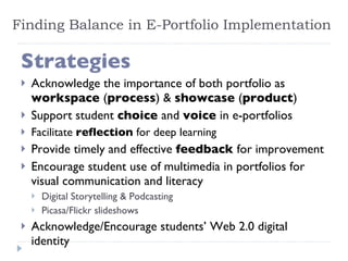 Finding Balance in E-Portfolio Implementation Strategies Acknowledge the importance of both portfolio as  workspace  ( process ) &  showcase  ( product ) Support student  choice  and  voice  in e-portfolios Facilitate  reflection  for deep learning Provide timely and effective  feedback  for improvement Encourage student use of multimedia in portfolios for visual communication and literacy Digital Storytelling & Podcasting Picasa/Flickr slideshows Acknowledge/Encourage students’ Web 2.0 digital identity 