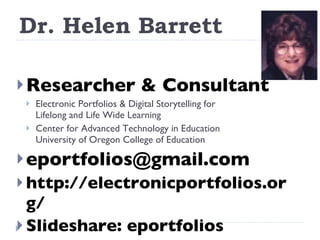 Dr. Helen Barrett Researcher & Consultant Electronic Portfolios & Digital Storytelling for  Lifelong and Life Wide Learning Center for Advanced Technology in Education University of Oregon College of Education [email_address] http://electronicportfolios.org/ Slideshare: eportfolios 