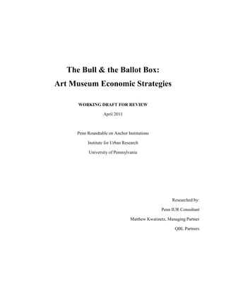 The Bull & the Ballot Box:
Art Museum Economic Strategies

      WORKING DRAFT FOR REVIEW

                  April 2011



     Penn Roundtable on Anchor Institutions

          Institute for Urban Research

           University of Pennsylvania




                                                      Researched by:

                                                Penn IUR Consultant

                                 Matthew Kwatinetz, Managing Partner

                                                       QBL Partners
 