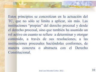 Estos principios se concretizan en la actuación del
TC, que no sólo se limita a aplicar, sin más. Las
instituciones “propias” del derecho procesal y desde
el derecho procesal, sino que también ha asumido un
rol activo en cuanto se refiere a determinar y otorgar
contenido, a través de sus resoluciones, a las
instituciones procesales haciéndolas conformes, de
manera concreta o abstracta con el Derecho
Constitucional.



                    José Luis Silvestre Cortez 2012      10
 