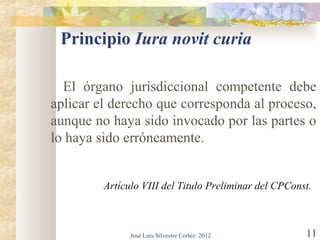 Principio Iura novit curia

  El órgano jurisdiccional competente debe
aplicar el derecho que corresponda al proceso,
aunque no haya sido invocado por las partes o
lo haya sido erróneamente.


         Artículo VIII del Titulo Preliminar del CPConst.



               José Luis Silvestre Cortez 2012         11
 