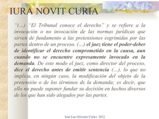 IURA NOVIT CURIA
“(…) “El Tribunal conoce el derecho” y se refiere a la
invocación o no invocación de las normas jurídicas que
sirven de fundamento a las pretensiones esgrimidas por las
partes dentro de un proceso. (…) el juez tiene el poder-deber
de identificar el derecho comprometido en la causa, aun
cuando no se encuentre expresamente invocado en la
demanda. De este modo el juez, como director del proceso,
dice el derecho antes de emitir sentencia (…), lo que no
implica, en ningún caso, la modificación del objeto de la
pretensión o de los términos de la demanda; es decir, que
ello no puede suponer fundar su decisión en hechos diversos
de los que han sido alegados por las partes.


                       José Luis Silvestre Cortez 2012
 