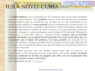 IURA NOVIT CURIA
“El objeto litigioso está constituido por dos elementos que la doctrina denomina
petitum y causa petendi. “Si el petitum consiste en la solicitud de una resolución
judicial idónea para la realización de un bien de la vida (entendido en la
acepción más amplia), la causa petendi estará constituida por la indicación y la
determinación del hecho constitutivo del derecho al bien perseguido, además del
hecho que determina el interés de obrar en juicio. La causa petendi es entonces
la razón, el porqué, o, más exactamente, aun el título de la demanda”(Giannozzi
Giancarlo (…) Luis Diez Picazo y Antonio Gullen sostiene que la decisión
judicial vinculada con la aplicación del principio iura novit curia tiene que ser
congruente con el objeto del petitum y la causa petendi. En relación con el
objeto del petitum, el órgano jurisdiccional no puede conceder algo diferente de
lo pedido: este no puede encontrar una ratio decidendi en un elemento distinto al
de la causa invocada.
Es importante precisar que los hechos nacen antes que el proceso; en
consecuencia, estos hechos pertenecen a las partes, por lo que el juez no puede
basar su resolución en hechos no alegados por ellos, sino en el principio iura
novit curia (el juez conoce el derecho)”.
STC 0569-2003-AC/TC. F. 5, 6 y11


                               José Luis Silvestre Cortez 2012
 