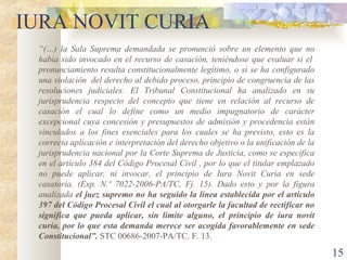 IURA NOVIT CURIA
 “(…) la Sala Suprema demandada se pronunció sobre un elemento que no
 había sido invocado en el recurso de casación, teniéndose que evaluar si el
 pronunciamiento resulta constitucionalmente legítimo, o si se ha configurado
 una violación del derecho al debido proceso, principio de congruencia de las
 resoluciones judiciales. El Tribunal Constitucional ha analizado en su
 jurisprudencia respecto del concepto que tiene en relación al recurso de
 casación el cual lo define como un medio impugnatorio de carácter
 excepcional cuya concesión y presupuestos de admisión y procedencia están
 vinculados a los fines esenciales para los cuales se ha previsto, esto es la
 correcta aplicación e interpretación del derecho objetivo o la unificación de la
 jurisprudencia nacional por la Corte Suprema de Justicia, como se especifica
 en el artículo 384 del Código Procesal Civil , por lo que el titular emplazado
 no puede aplicar, ni invocar, el principio de Iura Novit Curia en sede
 casatoria. (Exp. N.º 7022-2006-PA/TC, Fj. 15). Dado esto y por la figura
 analizada el juez supremo no ha seguido la línea establecida por el artículo
 397 del Código Procesal Civil el cual al otorgarle la facultad de rectificar no
 significa que pueda aplicar, sin límite alguno, el principio de iura novit
 curia, por lo que esta demanda merece ser acogida favorablemente en sede
 Constitucional”. STC 00686-2007-PA/TC. F. 13.

                                                                                    15
 