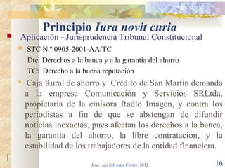 Principio Iura novit curia
   Aplicación - Jurisprudencia Tribunal Constitucional
       STC N.º 0905-2001-AA/TC
        Dte: Derechos a la banca y a la garantía del ahorro
        TC: Derecho a la buena reputación
        Caja Rural de ahorro y Crédito de San Martín demanda
        a la empresa Comunicación y Servicios SRLtda,
        propietaria de la emisora Radio Imagen, y contra los
        periodistas a fin de que se abstengan de difundir
        noticias inexactas, pues afectan los derechos a la banca,
        la garantía del ahorro, la libre contratación, y la
        estabilidad de los trabajadores de la entidad financiera.
|
                             José Luis Silvestre Cortez 2012   16
 