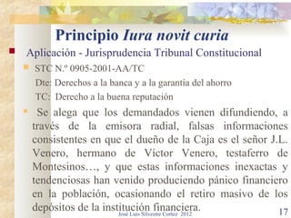 Principio Iura novit curia
   Aplicación - Jurisprudencia Tribunal Constitucional
       STC N.º 0905-2001-AA/TC
        Dte: Derechos a la banca y a la garantía del ahorro
        TC: Derecho a la buena reputación
        Se alega que los demandados vienen difundiendo, a
        través de la emisora radial, falsas informaciones
        consistentes en que el dueño de la Caja es el señor J.L.
        Venero, hermano de Víctor Venero, testaferro de
        Montesinos…, y que estas informaciones inexactas y
        tendenciosas han venido produciendo pánico financiero
        en la población, ocasionando el retiro masivo de los
        depósitos de la institución financiera.
                            José Luis Silvestre Cortez 2012   17
 