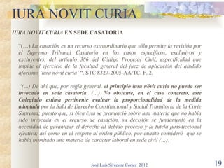 IURA NOVIT CURIA
IURA NOVIT CURIA EN SEDE CASATORIA

  “(…) La casación es un recurso extraordinario que sólo permite la revisión por
  el Supremo Tribunal Casatorio en los casos específicos, exclusivos y
  excluyentes, del artículo 386 del Código Procesal Civil, especificidad que
  impide el ejercicio de la facultad general del juez de aplicación del aludido
  aforismo ‘iura nóvit curia’ “. STC 8327-2005-AA/TC. F. 2.

  “(…) De ahí que, por regla general, el principio iura nóvit curia no pueda ser
  invocado en sede casatoria. (…) No obstante, en el caso concreto, este
  Colegiado estima pertinente evaluar la proporcionalidad de la medida
  adoptada por la Sala de Derecho Constitucional y Social Transitoria de la Corte
  Suprema; puesto que, si bien ésta se pronunció sobre una materia que no había
  sido invocada en el recurso de casación, su decisión se fundamentó en la
  necesidad de garantizar el derecho al debido proceso y la tutela jurisdiccional
  efectiva; así como en el respeto al orden público, por cuanto consideró que se
  había tramitado una materia de carácter laboral en sede civil (…).



                                 José Luis Silvestre Cortez 2012                    19
 