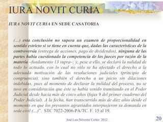 IURA NOVIT CURIA
IURA NOVIT CURIA EN SEDE CASATORIA


 (…) esta conclusión no supera un examen de proporcionalidad en
 sentido estricto si se tiene en cuenta que, dadas las características de la
 controversia (entrega de acciones, pago de dividendos), ninguna de las
 partes había cuestionado la competencia de los jueces por razón de la
 materia –fundamento 13 supra–; y, pese a ello, se declaró la nulidad de
 todo lo actuado, con lo cual no sólo se ha afectado el derecho a la
 adecuada motivación de las resoluciones judiciales (principio de
 congruencia), sino también el derecho a un juicio sin dilaciones
 indebidas, pues al momento de declarar la nulidad del proceso, no se
 tuvo en consideración que éste se había venido tramitando en el Poder
 Judicial desde hacía más de cinco años (fojas 9 del primer cuaderno del
 Poder Judicial). A la fecha, han transcurrido más de diez años desde el
 momento en que los presuntos agraviados interpusieron su demanda en
 sede civil (…)”. STC 7022-2006-PA/TC. F. 15 al 19.
                              José Luis Silvestre Cortez 2012                  20
 
