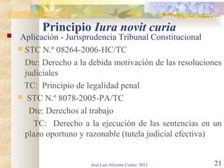 Principio Iura novit curia
   Aplicación - Jurisprudencia Tribunal Constitucional
     STC N.º 08264-2006-HC/TC

      Dte: Derecho a la debida motivación de las resoluciones
      judiciales
      TC: Principio de legalidad penal
     STC N.º 8078-2005-PA/TC

       Dte: Derechos al trabajo
        TC: Derecho a la ejecución de las sentencias en un
      plazo oportuno y razonable (tutela judicial efectiva)


                        José Luis Silvestre Cortez 2012   21
 