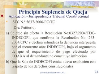 Principio Suplencia de Queja
     Aplicación - Jurisprudencia Tribunal Constitucional
        STC N.º 5637-2006-PC/TC
          Dte: Petitorio:
    a) Se deje sin efecto la Resolución No.0327.2004/TDC-
        INDECOPI, que confirma la Resolución No. 263-
        2004/CPC y declara infundada la denuncia interpuesta
        por el recurrente ante INDECOPI, bajo el argumento
        de que el requerimiento de pago efectuado por
        COAXA al demandante no constituye infracción.
    b) Que la Sala de INDECOPI emita nueva resolución con
        respeto de los derechos constitucionales
                         José Luis Silvestre Cortez 2012   23
 
