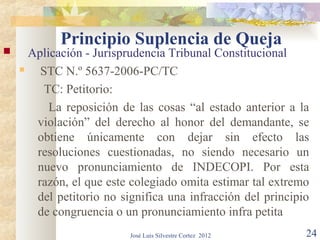 Principio Suplencia de Queja
     Aplicación - Jurisprudencia Tribunal Constitucional
       STC N.º 5637-2006-PC/TC
         TC: Petitorio:
          La reposición de las cosas “al estado anterior a la
       violación” del derecho al honor del demandante, se
       obtiene únicamente con dejar sin efecto las
       resoluciones cuestionadas, no siendo necesario un
       nuevo pronunciamiento de INDECOPI. Por esta
       razón, el que este colegiado omita estimar tal extremo
       del petitorio no significa una infracción del principio
       de congruencia o un pronunciamiento infra petita
                          José Luis Silvestre Cortez 2012    24
 