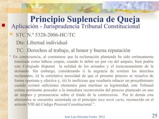 Principio Suplencia de Queja
    Aplicación - Jurisprudencia Tribunal Constitucional
       STC N.º 5328-2006-HC/TC
        Dte: Libertad individual
        TC: Derechos al trabajo, al honor y buena reputación
    “ En consecuencia, al constatarse que la reclamación planteada ha sido erróneamente
       tramitada como hábeas corpus, cuando lo debió ser por vía del amparo, bien podría
       este Colegiado disponer la nulidad de los actuados y el reencausamiento de la
       demanda. Sin embargo, considerando i) la urgencia de restituir los derechos
       reclamados, ii) la correlativa necesidad de que el presente proceso se resuelva de
       forma oportuna y efectiva y, iii) lo inoficioso que resultaría rehacer un procedimiento
       cuando existen suficientes elementos para merituar su legitimidad, este Tribunal
       estima pertinente proceder a la inmediata reconversión del proceso planteado en uno
       de amparo y pronunciarse sobre el fondo de la controversia. Por lo demás esta
       alternativa se encuentra sustentada en el principio iura novit curia, reconocido en el
       artículo VIII del Código Procesal Constitucional ”.


                                      José Luis Silvestre Cortez 2012                        25
 