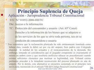 Principio Suplencia de Queja
       Aplicación - Jurisprudencia Tribunal Constitucional
       STC N.º 01052-2006-HD/TC
        Dte: Acceso a la información
        TC: Protección del consumidor y usuario (Art. 65º Const)
             Derecho a la información de los bienes que se adquiere o
             de los servicios de los que se sirve toda persona, sea en su
             condición de consumidora o usuaria
    “ Tras constatarse que la reclamación planteada ha sido erróneamente tramitada como
       hábeas data, cuando lo debió ser por vía del amparo, bien podría este Colegiado
       disponer la nulidad de los actuados y el reencausamiento de la demanda. Sin
       embargo, tomando en consideración que el juzgador competente es exactamente el
       mismo en ambos casos y que resultaría inoficioso rehacer un procedimiento cuando
       existen suficientes elementos paa merituar su legitimidad, este Tribunal estima
       pertinente proceder a la inmediata reconversión del proceso planteado en uno de
       amparo. Por lo demás, esta alternativa se encuentra sustentada en el principio iura
       novit curia, reconocido en el artículo VIII del Código Procesal Constitucional”
                                    José Luis Silvestre Cortez 2012                      26
 