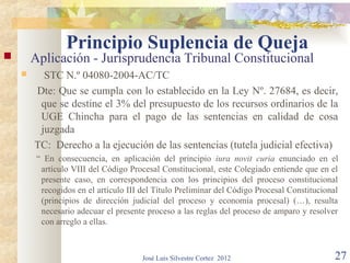 Principio Suplencia de Queja
       Aplicación - Jurisprudencia Tribunal Constitucional
         STC N.º 04080-2004-AC/TC
        Dte: Que se cumpla con lo establecido en la Ley Nº. 27684, es decir,
         que se destine el 3% del presupuesto de los recursos ordinarios de la
         UGE Chincha para el pago de las sentencias en calidad de cosa
         juzgada
        TC: Derecho a la ejecución de las sentencias (tutela judicial efectiva)
         “ En consecuencia, en aplicación del principio iura novit curia enunciado en el
          artículo VIII del Código Procesal Constitucional, este Colegiado entiende que en el
          presente caso, en correspondencia con los principios del proceso constitucional
          recogidos en el artículo III del Título Preliminar del Código Procesal Constitucional
          (principios de dirección judicial del proceso y economía procesal) (…), resulta
          necesario adecuar el presente proceso a las reglas del proceso de amparo y resolver
          con arreglo a ellas.



                                       José Luis Silvestre Cortez 2012                        27
 