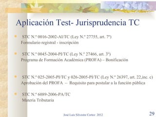 Aplicación Test- Jurisprudencia TC
    STC N.º 0016-2002-AI/TC (Ley N.º 27755, art. 7º)
    Formulario registral - inscripción

    STC N.º 0045-2004-PI/TC (Ley N.º 27466, art. 3º)
    Programa de Formación Académica (PROFA) – Bonificación


   STC N.º 025-2005-PI/TC y 026-2005-PI/TC (Ley N.º 26397, art. 22,inc. c)
    Aprobación del PROFA – Requisito para postular a la función pública

   STC N.º 6089-2006-PA/TC
    Materia Tributaria


                           José Luis Silvestre Cortez 2012               29
 