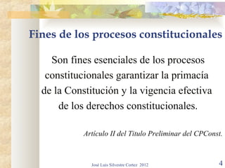 Fines de los procesos constitucionales

    Son fines esenciales de los procesos
   constitucionales garantizar la primacía
  de la Constitución y la vigencia efectiva
      de los derechos constitucionales.

            Artículo II del Titulo Preliminar del CPConst.



              José Luis Silvestre Cortez 2012           4
 