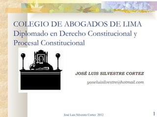 COLEGIO DE ABOGADOS DE LIMA
Diplomado en Derecho Constitucional y
Procesal Constitucional


                      JOSÉ LUIS SILVESTRE CORTEZ

                               yoseluisilvestre@hotmail.com




              José Luis Silvestre Cortez 2012                 1
 