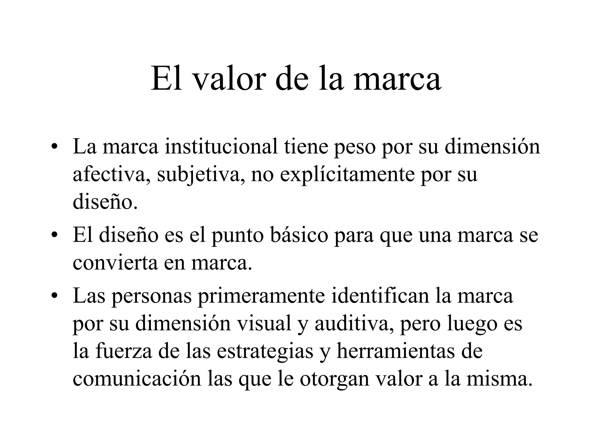 El valor de la marca
• La marca institucional tiene peso por su dimensión
afectiva, subjetiva, no explícitamente por su
diseño.
• El diseño es el punto básico para que una marca se
convierta en marca.
• Las personas primeramente identifican la marca
por su dimensión visual y auditiva, pero luego es
la fuerza de las estrategias y herramientas de
comunicación las que le otorgan valor a la misma.
 