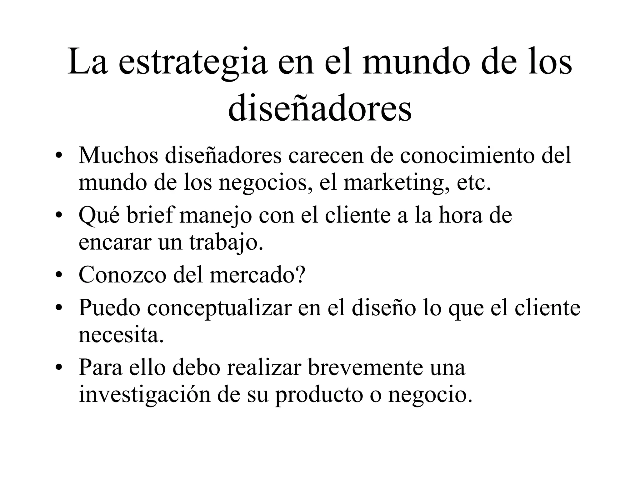 La estrategia en el mundo de los
diseñadores
• Muchos diseñadores carecen de conocimiento del
mundo de los negocios, el marketing, etc.
• Qué brief manejo con el cliente a la hora de
encarar un trabajo.
• Conozco del mercado?
• Puedo conceptualizar en el diseño lo que el cliente
necesita.
• Para ello debo realizar brevemente una
investigación de su producto o negocio.
 