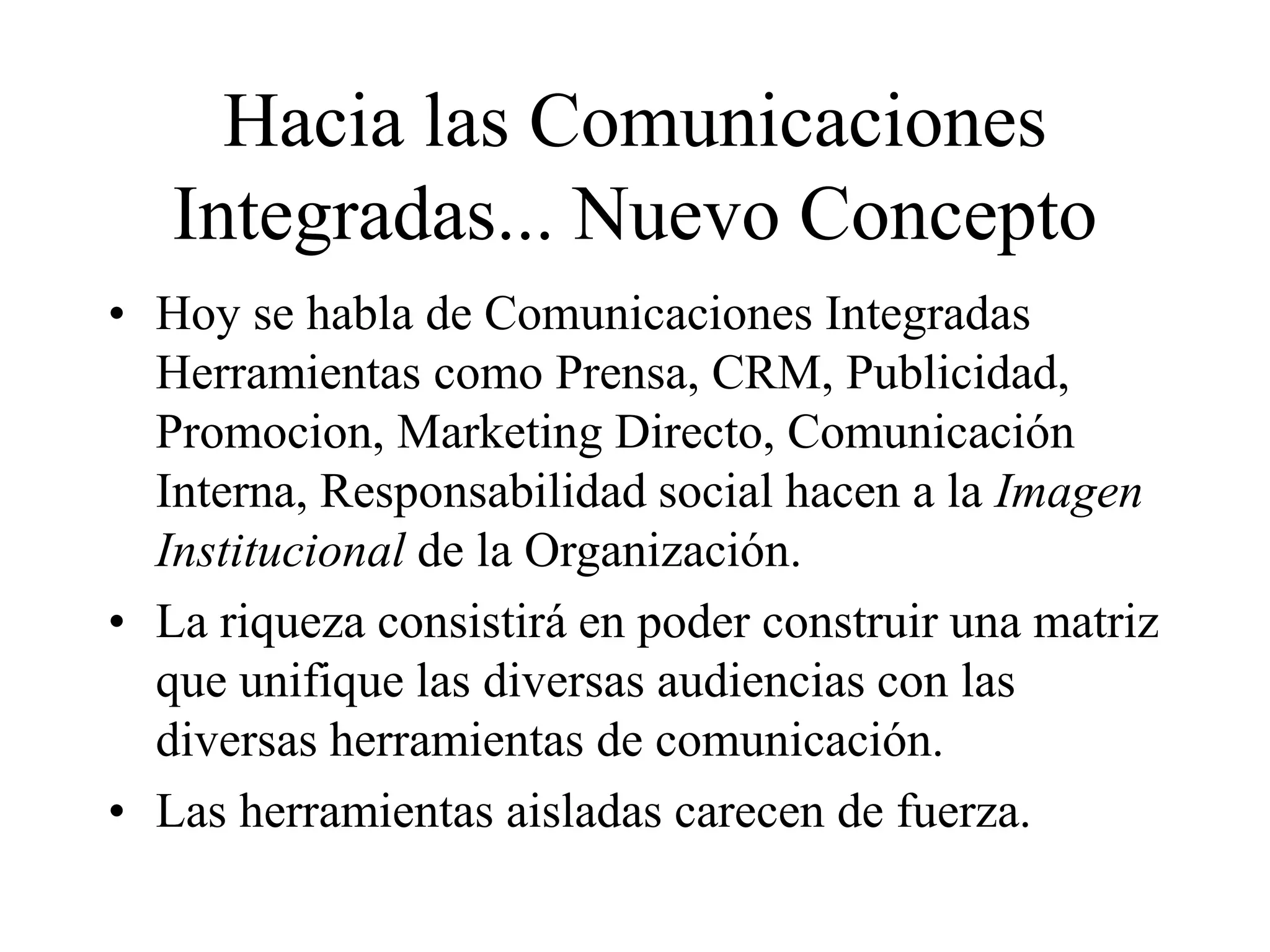 Hacia las Comunicaciones
Integradas... Nuevo Concepto
• Hoy se habla de Comunicaciones Integradas
Herramientas como Prensa, CRM, Publicidad,
Promocion, Marketing Directo, Comunicación
Interna, Responsabilidad social hacen a la Imagen
Institucional de la Organización.
• La riqueza consistirá en poder construir una matriz
que unifique las diversas audiencias con las
diversas herramientas de comunicación.
• Las herramientas aisladas carecen de fuerza.
 