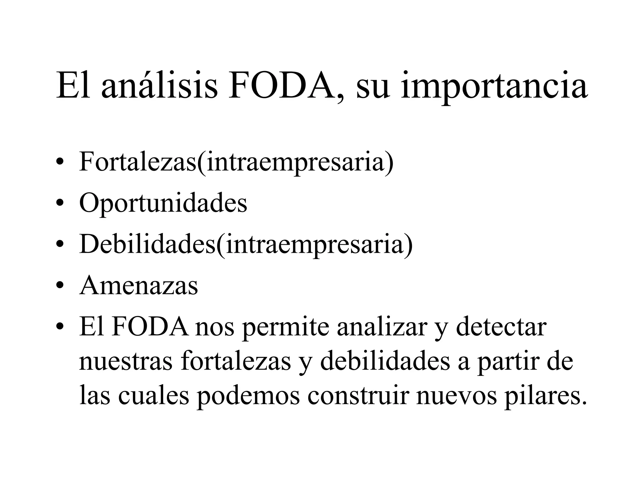 El análisis FODA, su importancia
• Fortalezas(intraempresaria)
• Oportunidades
• Debilidades(intraempresaria)
• Amenazas
• El FODA nos permite analizar y detectar
nuestras fortalezas y debilidades a partir de
las cuales podemos construir nuevos pilares.
 