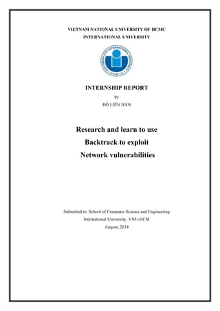 VIETNAM NATIONAL UNIVERSITY OF HCMC
INTERNATIONAL UNIVERSITY
INTERNSHIP REPORT
by
ĐỖ LIÊN HÁN
Research and learn to use
Backtrack to exploit
Network vulnerabilities
Submitted to: School of Computer Science and Engineering
International University, VNU-HCM
August, 2014
 