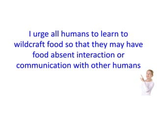 I urge all humans to learn to 
wildcraft food so that they may have 
food absent interaction or 
communication with other humans 
 