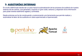 33.. AAUUDDIITTOORRÍÍAASS IINNTTEERRNNAASS 
En el año 2008 Eroski decide dar un paso hacia la automatización de los procesos de auditoría de nuestra 
extensa red de centros, que generaba y suponía un gran coste, esfuerzo y dispersión de la información 
para poder tenerla totalmente reglada y controlada. 
Desde entonces se ha ido construyendo y evolucionando una herramienta que permite realizar y 
automatizar la labor de los auditores en cada supermercado e hipermercado. 
113313 
 
