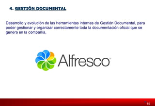 115515 
44.. GGEESSTTIIÓÓNN DDOOCCUUMMEENNTTAALL 
Desarrollo y evolución de las herramientas internas de Gestión Documental, para 
poder gestionar y organizar correctamente toda la documentación oficial que se 
genera en la compañía. 
 