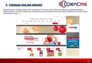 119919 
55.. TTIIEENNDDAASS OONNLLIINNEE EERROOSSKKII 
Desarrollo de las múltiples tiendas online (Alimentación, Terraza y Jardín, Descanso, Electrónica, Electrodomésticos, 
Seguros, Móvil), con toda la variedad de casuísticas y servicios al cliente (envío a domicilio, Click&drive en el coche, carrito, 
comparadores, pago…) 
 