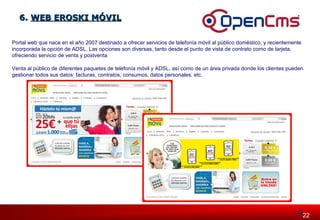 2222 
66.. WWEEBB EERROOSSKKII MMÓÓVVIILL 
Portal web que nace en el año 2007 destinado a ofrecer servicios de telefonía móvil al público doméstico, y recientemente 
incorporada la opción de ADSL. Las opciones son diversas, tanto desde el punto de vista de contrato como de tarjeta, 
ofreciendo servicio de venta y postventa. 
Venta al público de diferentes paquetes de telefonía móvil y ADSL, así como de un área privada donde los clientes pueden 
gestionar todos sus datos: facturas, contratos, consumos, datos personales, etc. 
 