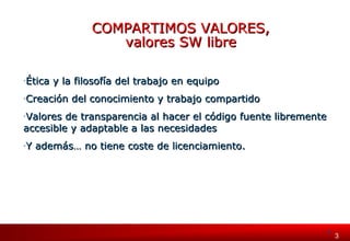 3 33 
CCOOMMPPAARRTTIIMMOOSS VVAALLOORREESS,, 
vvaalloorreess SSWW lliibbrree 
-Ética y la filosofía ddeell ttrraabbaajjoo eenn eeqquuiippoo 
-CCrreeaacciióónn ddeell ccoonnoocciimmiieennttoo yy ttrraabbaajjoo ccoommppaarrttiiddoo 
-VVaalloorreess ddee ttrraannssppaarreenncciiaa aall hhaacceerr eell ccóóddiiggoo ffuueennttee lliibbrreemmeennttee 
aacccceessiibbllee yy aaddaappttaabbllee aa llaass nneecceessiiddaaddeess 
-YY aaddeemmááss…… nnoo ttiieennee ccoossttee ddee lliicceenncciiaammiieennttoo. 
 