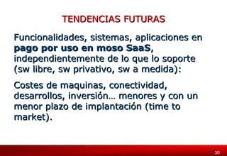 330030 
TTEENNDDEENNCCIIAASS FFUUTTUURRAASS 
FFuunncciioonnaalliiddaaddeess,, ssiisstteemmaass,, aapplliiccaacciioonneess eenn 
ppaaggoo ppoorr uussoo eenn mmoossoo SSaaaaSS,, 
iinnddeeppeennddiieenntteemmeennttee ddee lloo qquuee lloo ssooppoorrttee 
((ssww lliibbrree,, ssww pprriivvaattiivvoo,, ssww aa mmeeddiiddaa)):: 
CCoosstteess ddee mmaaqquuiinnaass,, ccoonneeccttiivviiddaadd,, 
ddeessaarrrroollllooss,, iinnvveerrssiióónn…… mmeennoorreess yy ccoonn uunn 
mmeennoorr ppllaazzoo ddee iimmppllaannttaacciióónn ((ttiimmee ttoo 
mmaarrkkeett)).. 
 