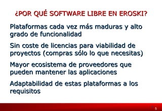 5 55 
¿POR QUÉ SOFTWARE LLIIBBRREE EENN EERROOSSKKII?? 
PPllaattaaffoorrmmaass ccaaddaa vveezz mmááss mmaadduurraass yy aallttoo 
ggrraaddoo ddee ffuunncciioonnaalliiddaadd 
SSiinn ccoossttee ddee lliicceenncciiaass ppaarraa vviiaabbiilliiddaadd ddee 
pprrooyyeeccttooss ((ccoommpprraass ssóólloo lloo qquuee nneecceessiittaass)) 
MMaayyoorr eeccoossiisstteemmaa ddee pprroovveeeeddoorreess qquuee 
ppuueeddeenn mmaanntteenneerr llaass aapplliiccaacciioonneess 
AAddaappttaabbiilliiddaadd ddee eessttaass ppllaattaaffoorrmmaass aa llooss 
rreeqquuiissiittooss 
 