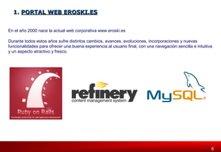 6 66 
11.. PPOORRTTAALL WWEEBB EERROOSSKKII..EESS 
En el año 2000 nace la actual web corporativa www.eroski.es 
Durante todos estos años sufre distintos cambios, avances, evoluciones, incorporaciones y nuevas 
funcionalidades para ofrecer una buena experiencia al usuario final, con una navegación sencilla e intuitiva 
y un aspecto atractivo y fresco. 
 