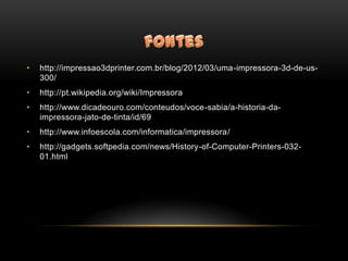 •   http://impressao3dprinter.com.br/blog/2012/03/uma-impressora-3d-de-us-
    300/
•   http://pt.wikipedia.org/wiki/Impressora
•   http://www.dicadeouro.com/conteudos/voce-sabia/a-historia-da-
    impressora-jato-de-tinta/id/69
•   http://www.infoescola.com/informatica/impressora/
•   http://gadgets.softpedia.com/news/History-of-Computer-Printers-032-
    01.html
 