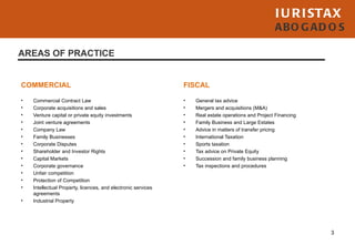 I U R I STAX
                                                                                                     ABO G AD O S

AREAS OF PRACTICE


COMMERCIAL                                                     FISCAL

•   Commercial Contract Law                                    •   General tax advice
•   Corporate acquisitions and sales                           •   Mergers and acquisitions (M&A)
•   Venture capital or private equity investments              •   Real estate operations and Project Financing
•   Joint venture agreements                                   •   Family Business and Large Estates
•   Company Law                                                •   Advice in matters of transfer pricing
•   Family Businesses                                          •   International Taxation
•   Corporate Disputes                                         •   Sports taxation
•   Shareholder and Investor Rights                            •   Tax advice on Private Equity
•   Capital Markets                                            •   Succession and family business planning
•   Corporate governance                                       •   Tax inspections and procedures
•   Unfair competition
•   Protection of Competition
•   Intellectual Property, licences, and electronic services
    agreements
•   Industrial Property




                                                                                                                  3
 