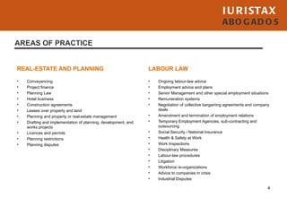 I U R I STAX
                                                                                                      ABO G AD O S

AREAS OF PRACTICE


REAL-ESTATE AND PLANNING                                        LABOUR LAW

•   Conveyancing                                                •   Ongoing labour-law advice
•   Project finance                                             •   Employment advice and plans
•   Planning Law                                                •   Senior Management and other special employment situations
•   Hotel business                                              •   Remuneration systems
•   Construction agreements                                     •   Negotiation of collective bargaining agreements and company
•   Leases over property and land                                   deals
•   Planning and property or real-estate management             •   Amendment and termination of employment relations
•   Drafting and implementation of planning, development, and   •   Temporary Employment Agencies, sub-contracting and
    works projects                                                  outsourcing
•   Licences and permits                                        •   Social Security / National Insurance
•   Planning restrictions                                       •   Health & Safety at Work
•   Planning disputes                                           •   Work Inspections
                                                                •   Disciplinary Measures
                                                                •   Labour-law procedures
                                                                •   Litigation
                                                                •   Workforce re-organizations
                                                                •   Advice to companies in crisis
                                                                •   Industrial Disputes

                                                                                                                              4
 