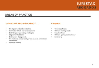 I U R I STAX
                                                                                                              ABO G AD O S

AREAS OF PRACTICE


LITIGATION AND INSOLVENCY                                              CRIMINAL

•   Pre-litigation and settlement advice                               •   Corporate offences
•   Contractual defects and risk assessment                            •   Offences involving wealth
•   Defending and guarantying credit rights                            •   Security offences
•   Litigation and arbitration                                         •   Offences against people’s honour
•   Enforcement of judgements                                          •   Sentencing
•   Pre-insolvency advice, liability of and advice to administrators
    and directors
•   Creditors' meetings




                                                                                                                        5
 