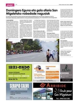 | 4 2013ko irailaren 20a, barikua | anboto
JAIAK!
JONE GUENETXEA
Ohitura zaharrak urteroko no-
bedadeekin uztartu ditu aurten
ere San Migeletako jai batzor-
deak. Irailaren 27an, barikuan,
rock kontzertuagaz -Krome,
Tributo to Extremoduro, Itzia-
rren Semeak eta Arkada Social-
motorrak berotuko dituzten
arren, jaien hasiera ofiziala irai-
laren 28an, zapatuan, izango da.
Montoitik txapligoak jaurtiko
dituzte eguerdian, eta, ondoren,
dultzaineroek alaituko dute ka-
lejira. Arratsaldean, ohiturazko
Donien-atxa jasoko dute, eta ha-
ren inguruan dantzariek azken
entsegua egingo dute. Luhartz
taldearen erromeriagaz goizeko
ordu txikietara helduko dira iu-
rretarrak.
Jai batzordeko kideek jaien
aurkezpenean azaldu dutenez,
nesken dantza taldeak orain
arte arratsaldez egiten zuen
dantzan, eta aurten, goizean eta
kalejiran ere parte hartuko du.
Gaineratu dutenez, “urte as-
koan buruan izan dugun asmoa
izan da, eta aurten parte hartzea
erabaki dugu”. Jai batzordeak
nesken taldeari beste emanal-
dietan ere dantzan egiteko deia
egindio.
San Migel eguna domeka de-
nez, iurretarrek astelehenera
pasatu dute jaieguna. Kalean
giroa sortu guran, eguerdian,
Iurretako koroa kantuz kantuko
kalejiran irtengo da. Arratsal-
dean, berriz, Maiztegi eskolako
umeek dantza erakustaldia es-
kainikodute.
Mozorro Eguna orain gala
Azken urteotan Mozorro Eguna
antolatu izan dute urriko lehe-
nengo zapatuan, Iurretan. Aur-
ten,egunhoribarikurapasatzea
erabaki dute, eta bazkaria beha-
rrean afaria prestatuko dute.
Ez da edozelango afaria izango,
baina. Gala afari horretara do-
tore jantzita joan beharko dira,
eta photocall-a eta beste hainbat
sorpresa gehiago egongo dela
aurreratu dute. Eguraldia lagun
badute, plazan mahai biribilak
jarrita batuko dira. Bestela,
frontoian elkartuko dira. Baka-
rrizketak eta erromeriak girotu-
koduafalostea.
Domingero Eguna
Jaietako beste berrikuntzeta-
ko bat Domingero Eguna da.
Umeen Egunagaz bat eginez,
“domingero” jantzita joateko
dei egin du jai batzordeak. Baz-
karitarako janaria eraman, eta
egun-pasa egitea da asmoa. Gai-
nera, tortilla txapelketa ere an-
tolatuko dute eguerdian. Umeen
Eguna denez, umeen parkea
eta puzgarria egongo dira egun
osoan. Koadrila originalena-
ri saria emango diote. Eguna
biribiltzeko, punta-puntako
bertsolariak gonbidatu dituzte:
Susatrai Colina, Unai Iturriaga,
Amets Arzalluz, Maialen Lujan-
bio, Jon Maia eta Igor Elortza.
Miren Amuriza izango dute
gai-jartzaile.
Mus txapelketa
Iurretako tabernen artean mus
txapelketa antolatzea erabaki
dute. Kanporaketak taberne-
tan antolatu dituzte, eta finala
elizpean izango da, San Migel
egunez.
Domingero Eguna eta gala afaria San
Migeletako nobedade nagusiak
Urriaren4an,barikuan,dotorejantzitagalaafarianbildukodiraiurretarrak.Zapatuan,berriz,
DomingeroEgunean,bakoitzakbereeraraprestatukodubazkaria,etaoriginaleneksariaizangodute
Nesken dantza taldeak orain
arte arratsaldez dantza egiten
zuen eta aurten goizez eta
kalejiran ere parte hartuko du
Irailaren 22an ospatzekoa
zen XXVI. Ahari Iurreta
bizikleta ibilaldia
bertan behera gelditu da
 