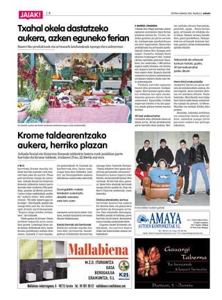 | 6 2013ko irailaren 20a, barikua | anboto
JAIAK!
MARKEL ONAINDIA
Udalak San Migel jaietako azken
egunean antolatzen duen feriak
jendetza batzen du. Urtero, do-
meka goizean jai giroa sortzen
da Andaparape aparkalekuan
eta bere inguruetan. Baserriko
produktuak eta artisauek landu-
takoak izaten dira ikusgai zein
salgai. Gainera, badago beste
ekintza erakargarri bat: txahal
okelaz egindako pintxoen bana-
keta. Iaz, esaterako, 1.000 pintxo
inguru saldu zituzten, eta aurten
ere, kopuru horren bueltan ibil-
tzea espero dute. Kopuru horrek
azokarenetapintxosalmentaren
arrakasta islatzen duela uste du-
tearduradunek.
Txahala aurreko egunean
hasten dira prestatzen Andapa-
rapen. Burruntzian egiten dute,
eta orduetan lan egin ostean,
domeka goizean ekiten diote
salmentari. Eguerdiko 12:00ak
inguruan hasten ei da lan gogo-
rra, jende gehien batzen hasten
denean.
40 bat erakusmahai
Oraindik datu ofizialik eman ez
duten arren, 30 bat produktorek
parte hartuko dute azokan. Ber-
tan salduko dituzte barazkiak,
pastelak, ogiak... Postu horiez
gain, artisauek ere edukiko du-
te lekua. Hamar artisau batuko
dira, gutxi gorabehera. Nekaza-
riak eta artisauak kontuan har-
tuta,guztira,40baterakusmahai
ipinikodituzte.
Herri-kirol erakustaldia
Azokaren harira jai giroa sor-
tzea da antolatzaileen asmoa, eta
horregatik, beste hainbat ekin-
tza ere antolatu dituzte. Esate
baterako, Mutrikutik etorritako
herri-kirol talde batek erakustal-
dia egingo du plazan, 12:30ean.
Mutilak eta neskak ibiliko dira
proban.
Bestalde, ludoteka zerbitzua
ere eskainiko dutela adierazi
dute, umeekin joango diren
gurasoei aukera bat gehiago
eskainita.
Txahal okela dastatzeko
aukera, azken eguneko ferian
Baserrikoproduktuaketaartisaueklandutakoakegongodirasalmentan
Nekazariak eta artisauak
kontuan hartuta, guztira,
40 bat erakusmahai
ipiniko dituzte
Iaz bezala, aurten ere feriak arrakasta edukitzea espero dute antolatzailek.
M.O.
Iurretako Krome musika tal-
deak herriko jaietako rock kon-
tzertuan joko du aurten. Plaza
garrantzitsua izango da euren-
tzat. Arkada Social eta Itziarren
Semeak taldeekin batera parte
hartuko dute irailaren 27ko jaial-
dian, gaueko 22:30etik aurrera.
Carlos Galan taldekideak azaldu
du “aukera itzela” dela taldea-
rentzat: “Bi talde indartsugaz jo-
kodugu”.Horregatik,jaialdiona
izango dela uste du, eta ilusioz
egin dituzte aurreikuspenak.
“Espero dugu jendea anima-
tzea”,dioGalanek.
Talde gaztea da Krome. Duela
urtebete bakarrik sortu zuten
bost gaztek. Lehenago beste tal-
de batean ibilitakoak dira, baina
Krome proiektuari orduan ekin
zioten. Galanek 17 urte dauzka,
eta gainerakoek 19. Gazteak eta
hasiberriak dira, baina inda-
rragaz hasi dute ibilbidea. Izan
ere, iaz Durangaldeko maketa
lehiaketan euskarazko abestirik
onenaren saria lortu zuten. Gai-
nera,zenbaitkontzertuereeman
dituztehilabeteotan.
Kanta berriak eta bertsioak
Hardcore estiloko musika lan-
tzen dute iurretarrek. Sanmi-
geletan ordubeteko kontzertua
emango dute, Galanek dioenez:
“Duela hilabete hasi ginen kon-
tzertua prestatzeko entseatzen”.
Hamahiru kanta inguru joko
dituzte,etahorietatikhamardira
eurenak. Bi berriak dira, gaine-
ra. Beste hiru abestiak bertsioak
izango direla azaldu du, Kop eta
Berri Txarrak taldeenak, esate
baterako.
Diskoa ateratzeko asmoa
Iurretako kontzertua aukera
lez ikusten dute, eta gauza bera
gertatzen da Durangon urria-
ren 19an eskainiko dutenagaz:
Deaffest jaialdi erraldoian parte
hartuko du Kromek. Rockzaleei
eurenmusikaaurkeztukodiete.
Gogotsu daude Kromeko tal-
dekideak, eta aurrera begira
disko bat kaleratzeko asmoa ere
badaukate.
Krome taldearentzako
aukera, herriko plazan
ArkadaSozialetaItziarrenSemeaktaldeekinbaterarockjaialdianparte
hartukoduKrometaldeak,irailaren27an,22:30etikaurrera
Durangaldeko maketa
lehiaketan euskarazko
abestirik onenaren
saria lortu zuten
Krome taldeko musikari gazteak.
 