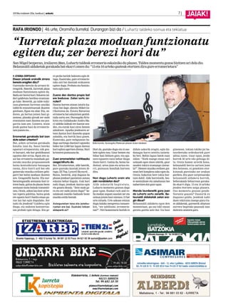 2013ko irailaren 20a, barikua | anboto		 7 |
JAIAK!
JOSEBA DERTEANO
Etxean jotzeak oraindik zirrara
berezia eragiten dizu?
Guretzako berezia da arrazoi bi-
rengatik. Batetik, Iurretak plaza
moduan funtzionatu egiten du.
Baduzerberezihori.Edozeintal-
deri galdetuta berdina erantzun-
go luke. Bestetik, gu talde txiki-
txoa ginenean Iurretan sasoiko
talderik entzutetsuenak ikusten
genituen, Egan eta abar. Eta, on-
doren, gu bertan jotzen hasi gi-
nenean, plazako giroak zer ondo
erantzuten zuen ikustea oso poz-
garria izan zen. Gainera, orain
jende gaztea hasi da erromerie-
tarajoateneta…
Erromeriek gorakada bat izan
dute azken urteetan?
Bai, azken urteetan gorakada
handia izan du. Sasoi bateko
egoerari erreparatuta, nik geu-
re buruari, edo hor genbiltzanoi
egozten diet errua. Egon zen sa-
soi bat erromeria munduak gai-
nerako musika proposamenek
baino kontsiderazio baxuagoa
zuena, diru-iturri soil bat edo
gainerako musika estiloen gehi-
garri bat balitz moduan ikusten
zen. Geugandik hasita. Eta nor-
berarengandik sentzazio hori ir-
tetenbada,gaitzadaplazanbeste
sentsazio mota batzuk transmiti-
tzea. Orain, azken lau-bost urtee-
tan topera gabiltza, baina geuk
ere egoera horri buelta eman gu-
ran lan bat egin dugulako. Zer
nahi du jendeak? Galdetu egin
diegu, eta ondoren kontzertue-
tan probak egin ditugu. Eta ge-
ro proba horiek baloratu egin di-
tugu. Esaterako, gure erromerie-
tako zati bat dantzak erakusten
egiten dugu. Probatu eta funtzio-
natueginzuen.
Zuena den dantza propio bat
ere baduzue. Zelan sortu ze-
nuten?
Dantza horren atzean istorio ku-
rioso bat dago: abestia Mikel Ga-
rikoitzena da. Estatu Batuetan
erromeria bat eskaintzen genbil-
tzala sortu zen. Durangoko Kris-
kitin eta Galdakaoko Andra Ma-
ri taldeko kideak ere hantxe zeu-
den, eta eurak hasi ziren hemen
zabaltzen. Apurka jendearen ar-
tean dantza hori ikasteko gogoa
zabaldu, eta hortik hasi ginen.
Esaterako, gure webgunean ba-
dago aurtengo dantzari eguneko
bideo bat 2.000 bat lagun dantza
horiegitenagertzendirena.Hori
kristorenpoztasunada.
Zuen erromerietan nahitaezko
osagai bihurtu da.
Bai. Erromerietan, alde batetik,
gure gustuko kantak jotzen di-
tugu, ZZ Top, Lynyrd Skynyrd…
Baina, bestetik, argi duguna da
plazan jendeari gustatzen zaiona
eskaini behar dugula. Guk hori
nahi dugu; jendeak dantza egin
eta gozatu dezala. “Zein onak ga-
ra eta zer ondo jotzen dugu!” be-
zalakoak esateko badaude beste
musikaestilobatzuk.
Astegunetan lana eta astebu-
ruetan ere bai. Gustuko tokian
aldaparik ez?
Hori da, gustuko dugu eta ni ase-
bete egiten nau. Gaur hemen eta
bihar han ibiltzen gara, eta egu-
nero-egunero eutsi behar diogu
ilusio horri. Gaitza da, baina ba-
diotsut, urtea joan eta urtea eto-
rri, poztasun handiak hartzen
dira.
Non dago Luhartz orain eta
zein norabidetan doa?
Alde askotatik begiratuta,
Luhartz momentu gozoan dago
gaur egun. Euskal rock and ro-
lla modan zegoen sasoian zer eta
soinuajotzenhasinintzen,13bat
urte nituela. Urte askoan entzun
dugu halako mespretxu tonuare-
kin, “zer zabiltzate, erromerie-
tan?”. Niri komentario horiek ez
didate askorik eragin, egin du-
danagaz harro sentitu naizela-
ko beti. Behin lagun batek esan
zidan: “Nork esango zizun zuri
soinuak egon zinen tokitik, gaur
zauden tokira eramango zintue-
la?”. Hemen musika estiloen gai-
neanbetikonplexuaskoegonda.
Orain, bakoitza bere tokia har-
tzen dabil. Alde horretatik, bes-
te mentalitate eta zabaltasun bat
nabaritzendutgauregun.
Mende laurdenetik gora joan
da Luhartz sortu zenetik. Be-
launaldi aldaketak zelan era-
gin dizue?
Belaunaldi aldaketa egon den
momentuan, gu oso toki onean
geratu garela uste dut. Gu hasi
ginenean, tokian tokiko jai ba-
tzordeetako ordezkariek gure
adina zuten. Gaur egun, jende
horrek 50 urte edo gehiago di-
tu. Orain hamar urtetik hona,
belaunaldi berria sartzen joan
den heinean, ez genekien etor-
kizunak guretzako zer zeukan
gordeta. Eta gure sorpresarako
belaunaldi aldaketa horrek,
beherakada beharrean goraka-
da ekarri digu. 15 eta 16 urteko
jendea etortzen zaigu plazara.
Oso momentu gozoan gaude.
Norantz goazen? Ilusiorik ez
dugunez galdu, jendeak nahi
duen tokiraino joango gara.Gu-
re aldaketak, garenetik abiatuta
aurrera begirako pausuak izan
daitezensaiatzengara.
“Iurretak plaza moduan funtzionatu
egiten du; zer berezi hori du”
SanMigelbezperan,irailaren28an,Luhartztaldeakerromeriaeskainikoduplazan.Taldeamomentugozoabizitzenarideladio.
Belanauldialdaketakgorakadabatekarriomendu:“15eta16urtekogazteaketortzendiragureerromerietara”
RAFA IRIONDO | 46 urte, Oromiño (Iurreta). Durangon bizi da / Luhartz taldeko soinua eta teklatua
Rafa Iriondo, Durangoko Plateruen plazan duten lokalean.
 