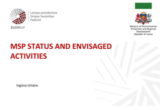 MSP STATUS AND ENVISAGED
ACTIVITIES
Ingūna Urtāne
 